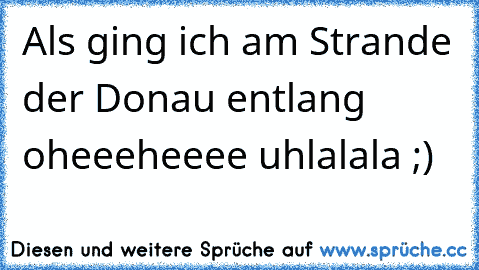 Als ging ich am Strande der Donau entlang oheeeheeee uhlalala ;)