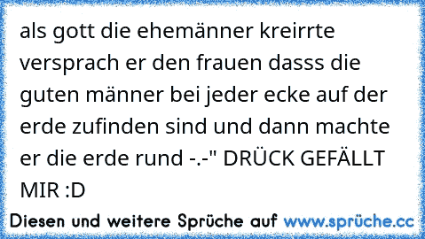 als gott die ehemänner kreirrte versprach er den frauen dasss die guten männer bei jeder ecke auf der erde zufinden sind 
und dann machte er die erde rund -.-" 
DRÜCK GEFÄLLT MIR :D