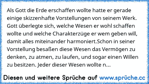 Als Gott die Erde erschaffen wollte hatte er gerade einige skizzenhafte Vorstellungen von seinem Werk. Gott überlegte sich, welche Wesen er wohl schaffen wollte und welche Charakterzüge er wem geben will, damit alles miteinander harmoniert.
Schon in seiner Vorstellung besaßen diese Wesen das Vermögen zu denken, zu atmen, zu laufen, und sogar einen Willen zu besitzen. Jeder dieser Wesen wollte n...