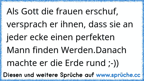 Als Gott die frauen erschuf, versprach er ihnen, dass sie an jeder ecke einen perfekten Mann finden Werden.
Danach machte er die Erde rund ;-))