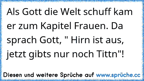 Als Gott die Welt schuff kam er zum Kapitel Frauen. Da sprach Gott, " Hirn ist aus, jetzt gibts nur noch Tittn"!