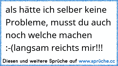 als hätte ich selber keine Probleme, musst du auch noch welche machen         :-(
langsam reichts mir!!!