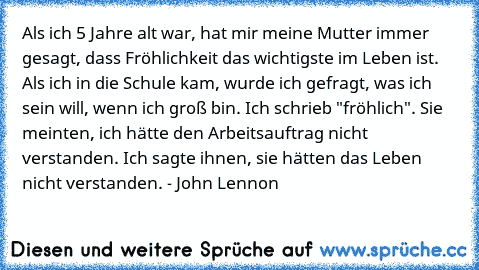 Als ich 5 Jahre alt war, hat mir meine Mutter immer gesagt, dass Fröhlichkeit das wichtigste im Leben ist. Als ich in die Schule kam, wurde ich gefragt, was ich sein will, wenn ich groß bin. Ich schrieb "fröhlich". Sie meinten, ich hätte den Arbeitsauftrag nicht verstanden. Ich sagte ihnen, sie hätten das Leben nicht verstanden. - John Lennon