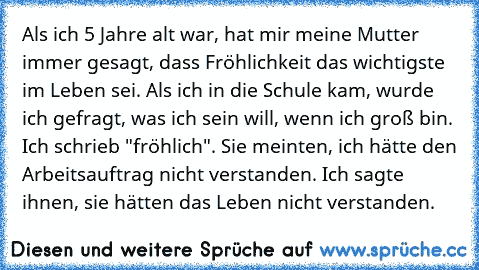 Als ich 5 Jahre alt war, hat mir meine Mutter immer gesagt, dass Fröhlichkeit das wichtigste im Leben sei. Als ich in die Schule kam, wurde ich gefragt, was ich sein will, wenn ich groß bin. Ich schrieb "fröhlich". Sie meinten, ich hätte den Arbeitsauftrag nicht verstanden. Ich sagte ihnen, sie hätten das Leben nicht verstanden. ♥