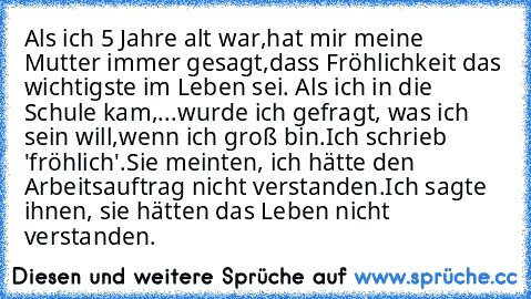 Als ich 5 Jahre alt war,
hat mir meine Mutter immer gesagt,
dass Fröhlichkeit das wichtigste im Leben sei. 
Als ich in die Schule kam,
...wurde ich gefragt, was ich sein will,
wenn ich groß bin.
Ich schrieb 'fröhlich'.
Sie meinten, ich hätte den Arbeitsauftrag nicht verstanden.
Ich sagte ihnen, sie hätten das Leben nicht verstanden.