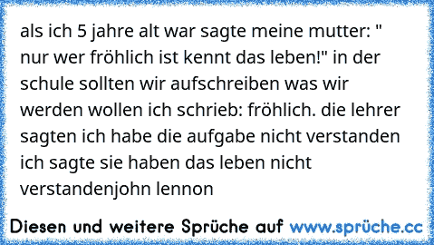 als ich 5 jahre alt war sagte meine mutter: " nur wer fröhlich ist kennt das leben!" in der schule sollten wir aufschreiben was wir werden wollen ich schrieb: fröhlich. die lehrer sagten ich habe die aufgabe nicht verstanden ich sagte sie haben das leben nicht verstanden
john lennon