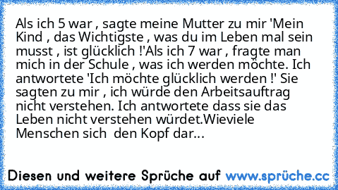 Als ich 5 war , sagte meine Mutter zu mir 'Mein Kind , das Wichtigste , was du im Leben mal sein musst , ist glücklich !'
Als ich 7 war , fragte man mich in der Schule , was ich werden möchte. Ich antwortete 'Ich möchte glücklich werden !' Sie sagten zu mir , ich würde den Arbeitsauftrag nicht verstehen. Ich antwortete dass sie das Leben nicht verstehen würdet.
Wieviele Menschen sich  den Kopf ...