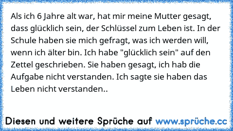 Als ich 6 Jahre alt war, hat mir meine Mutter gesagt, dass glücklich sein, der Schlüssel zum Leben ist. In der Schule haben sie mich gefragt, was ich werden will, wenn ich älter bin. Ich habe "glücklich sein" auf den Zettel geschrieben. Sie haben gesagt, ich hab die Aufgabe nicht verstanden. Ich sagte sie haben das Leben nicht verstanden..♥