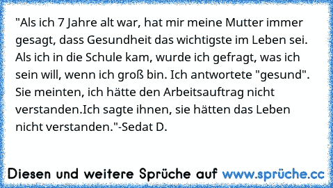 "Als ich 7 Jahre alt war, hat mir meine Mutter immer gesagt, dass Gesundheit das wichtigste im Leben sei. Als ich in die Schule kam, wurde ich gefragt, was ich sein will, wenn ich groß bin. Ich antwortete "gesund". Sie meinten, ich hätte den Arbeitsauftrag nicht verstanden.
Ich sagte ihnen, sie hätten das Leben nicht verstanden."
-Sedat D.