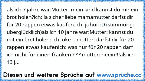 als ich 7 jahre war:
Mutter: mein kind kannst du mir ein brot holen?
ich: ia sicher liebe mama
mutter darfst dir für 20 rappen etwas kaufen.
ich: juhuii :D (stimmung: überglückliich)
als ich 10 jahre war:
Mutter: kannst du mit ein brot holen: 
ich: oke -.-
mutter: darfst dir für 20 rappen etwas kaufen
ich: was nur für 20 rappen darf ich nicht für einen franken ? ^^
mutter: neein!!!
als ich 13 jahr...