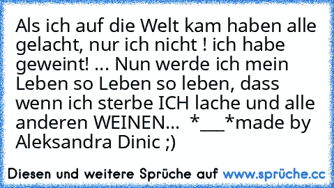 Als ich auf die Welt kam haben alle gelacht, nur ich nicht ! ich habe geweint! ... Nun werde ich mein Leben so Leben so leben, dass wenn ich sterbe ICH lache und alle anderen WEINEN... ♥ *___*
made by Aleksandra Dinic ;)