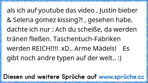 als ich auf youtube das video , Justin bieber & Selena gomez kissing?! , gesehen habe, dachte ich nur : Ach du scheiße, da werden tränen fließen. Taschentuch-Fabriken werden REICH!!!!  
xD.. Arme Mädels!    Es gibt noch andre typen auf der welt.. :)