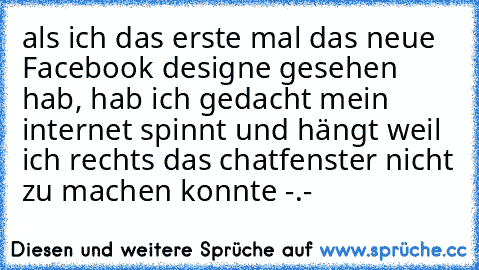 als ich das erste mal das neue Facebook designe gesehen hab, hab ich gedacht mein internet spinnt und hängt weil ich rechts das chatfenster nicht zu machen konnte -.-