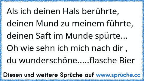 Als ich deinen Hals berührte, deinen Mund zu meinem führte, deinen Saft im Munde spürte... Oh wie sehn ich mich nach dir , du wunderschöne.....flasche Bier