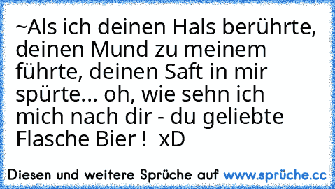 ~Als ich deinen Hals berührte, deinen Mund zu meinem führte, deinen Saft in mir spürte... oh, wie sehn ich mich nach dir - du geliebte Flasche Bier !  xD