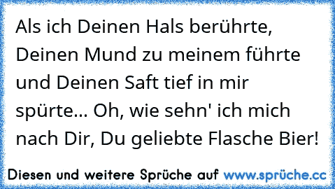 Als ich Deinen Hals berührte, Deinen Mund zu meinem führte und Deinen Saft tief in mir spürte... Oh, wie sehn' ich mich nach Dir, Du geliebte Flasche Bier!