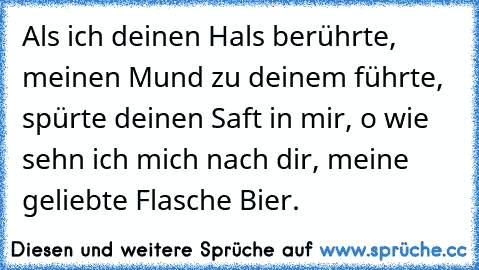 Als ich deinen Hals berührte, meinen Mund zu deinem führte, spürte deinen Saft in mir, o wie sehn ich mich nach dir, meine geliebte Flasche Bier.