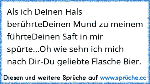 Als ich Deinen Hals berührte
Deinen Mund zu meinem führte
Deinen Saft in mir spürte...
Oh wie sehn ich mich nach Dir
-
Du geliebte Flasche Bier.