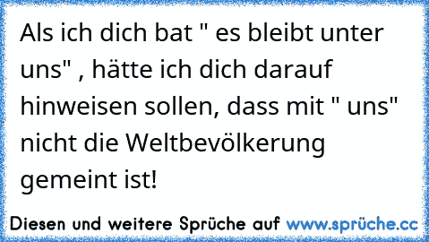 Als ich dich bat " es bleibt unter uns" , hätte ich dich darauf hinweisen sollen, dass mit " uns"  nicht die Weltbevölkerung gemeint ist!