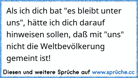 Als ich dich bat "es bleibt unter uns", hätte ich dich darauf hinweisen sollen, daß mit "uns" nicht die Weltbevölkerung gemeint ist!