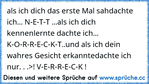 als ich dich das erste Mal sah
dachte ich
... N-E-T-T ...
als ich dich kennenlernte dachte ich
... K-O-R-R-E-C-K-T..
und als ich dein wahres Gesicht erkannte
dachte ich nur. . .
>! V-E-R-R-E-C-K !