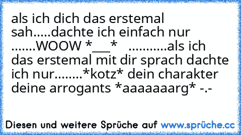 als ich dich das erstemal sah.....dachte ich einfach nur .......WOOW *___*   ...........als ich das erstemal mit dir sprach dachte ich nur........*kotz* dein charakter deine arrogants *aaaaaaarg* -.-