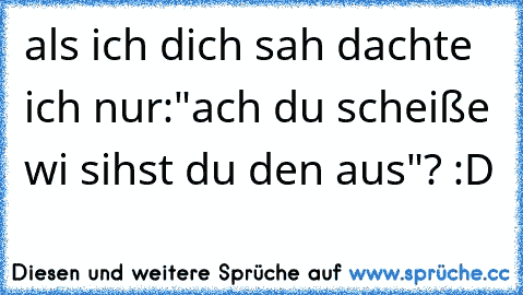 als ich dich sah dachte ich nur:"ach du scheiße wi sihst du den aus"? :D