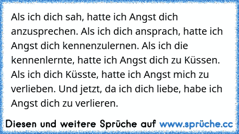 Als ich dich sah, hatte ich Angst dich anzusprechen. Als ich dich ansprach, hatte ich Angst dich kennenzulernen. Als ich die kennenlernte, hatte ich Angst dich zu Küssen. Als ich dich Küsste, hatte ich Angst mich zu verlieben. Und jetzt, da ich dich liebe, habe ich Angst dich zu verlieren.