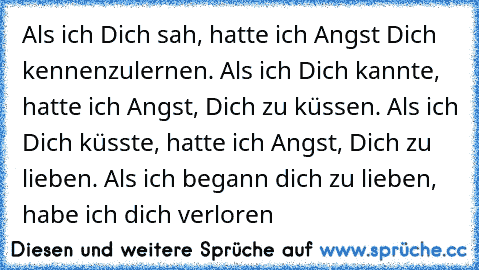 Als ich Dich sah, hatte ich Angst Dich kennenzulernen. Als ich Dich kannte, hatte ich Angst, Dich zu küssen. Als ich Dich küsste, hatte ich Angst, Dich zu lieben. Als ich begann dich zu lieben, habe ich dich verloren