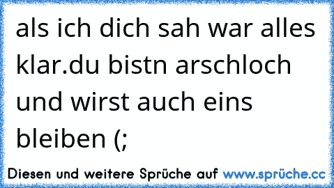 als ich dich sah war alles klar.
du bistn arschloch und wirst auch eins bleiben (;