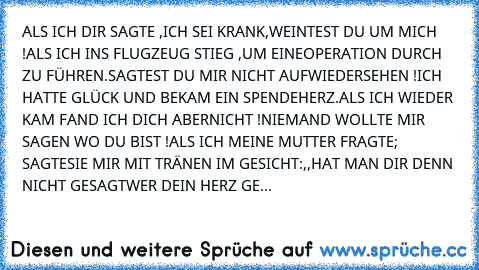 ALS ICH DIR SAGTE ,ICH SEI KRANK,
WEINTEST DU UM MICH !
ALS ICH INS FLUGZEUG STIEG ,UM EINE
OPERATION DURCH ZU FÜHREN.
SAGTEST DU MIR NICHT AUFWIEDERSEHEN !
ICH HATTE GLÜCK UND BEKAM EIN SPENDEHERZ.
ALS ICH WIEDER KAM FAND ICH DICH ABER
NICHT !
NIEMAND WOLLTE MIR SAGEN WO DU BIST !
ALS ICH MEINE MUTTER FRAGTE; SAGTE
SIE MIR MIT TRÄNEN IM GESICHT:
,,HAT MAN DIR DENN NICHT GESAGT
WER DEIN HERZ GE...