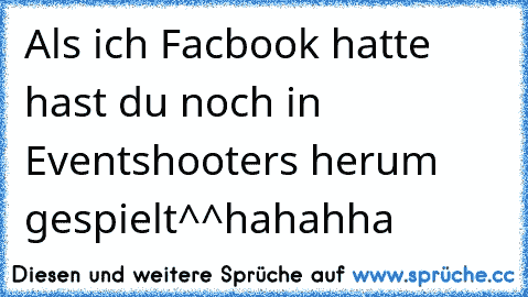 Als ich Facbook hatte hast du noch in Eventshooters herum gespielt^^
hahahha