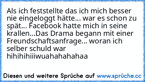 Als ich feststellte das ich mich besser nie eingeloggt hätte... war es schon zu spät... Facebook hatte mich in seine krallen...
Das Drama begann mit einer Freundschaftsanfrage... woran ich selber schuld war hihihihiii
wuahahahahaa