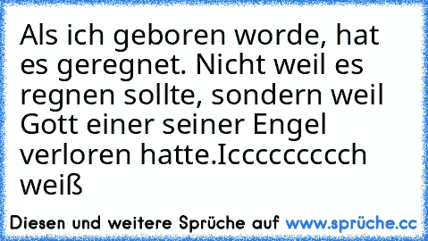 Als ich geboren worde, hat es geregnet. Nicht weil es regnen sollte, sondern weil Gott einer seiner Engel verloren hatte.
Iccccccccch weiß ♥ ♥ ♥