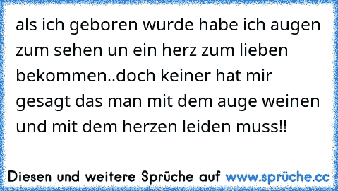 als ich geboren wurde habe ich augen zum sehen un ein herz zum lieben bekommen..
doch keiner hat mir gesagt das man mit dem auge weinen und mit dem herzen leiden muss!!