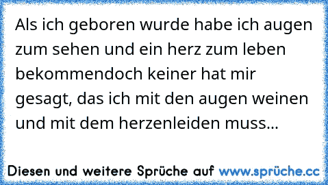 Als ich geboren wurde habe ich augen zum sehen und ein herz zum leben bekommen
doch keiner hat mir gesagt, das ich mit den augen weinen und mit dem herzen
leiden muss...