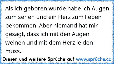 Als ich geboren wurde habe ich Augen zum sehen und ein Herz zum lieben bekommen. Aber niemand hat mir gesagt, dass ich mit den Augen weinen und mit dem Herz leiden muss..