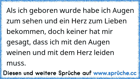 Als ich geboren wurde habe ich Augen zum sehen und ein Herz zum Lieben bekommen, doch keiner hat mir gesagt, dass ich mit den Augen weinen und mit dem Herz leiden muss.