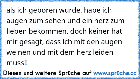 als ich geboren wurde, habe ich augen zum sehen und ein herz zum lieben bekommen. doch keiner hat mir gesagt, dass ich mit den augen weinen und mit dem herz leiden muss!!