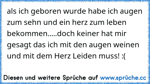 als ich geboren wurde habe ich augen zum sehn und ein herz zum leben bekommen.....doch keiner hat mir gesagt das ich mit den augen weinen und mit dem Herz Leiden muss! :(  ♥ ♥ ♥ ♥ ♥ ♥ ♥ ♥ ♫ ♫ ♫ ♫ ♫