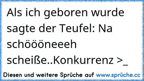 Als ich geboren wurde sagte der Teufel: Na schöööneeeh scheiße..Konkurrenz >_