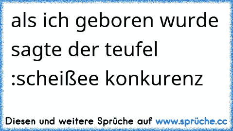 als ich geboren wurde sagte der teufel :scheißee konkurenz