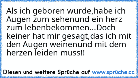 Als ich geboren wurde,
habe ich Augen zum sehen
und ein herz zum leben
bekommen...
Doch keiner hat mir gesagt,
das ich mit den Augen weinen
und mit dem herzen leiden muss!!
♥