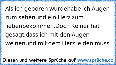 Als ich geboren wurde
habe ich Augen zum sehen
und ein Herz zum lieben
bekommen.
Doch Keiner hat gesagt,
dass ich mit den Augen weinen
und mit dem Herz leiden muss