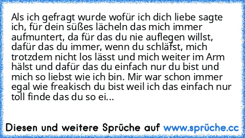 Als ich gefragt wurde wofür ich dich liebe sagte ich, für dein süßes lächeln das mich immer aufmuntert, da für das du nie auflegen willst, dafür das du immer, wenn du schläfst, mich trotzdem nicht los lässt und mich weiter im Arm hälst und dafür das du einfach nur du bist und mich so liebst wie ich bin. Mir war schon immer egal wie freakisch du bist weil ich das einfach nur toll finde das du so...