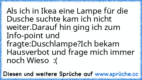 Als ich in Ikea eine Lampe für die Dusche suchte kam ich nicht weiter.
Darauf hin ging ich zum Info-point und fragte:Duschlampe?
Ich bekam Hausverbot und frage mich immer noch Wieso  :(