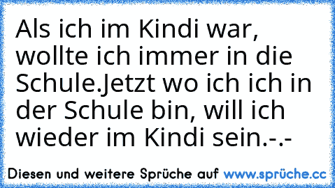 Als ich im Kindi war, wollte ich immer in die Schule.
Jetzt wo ich ich in der Schule bin, will ich wieder im Kindi sein.
-.-