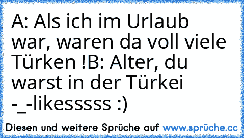 A: Als ich im Urlaub war, waren da voll viele Türken !
B: Alter, du warst in der Türkei -_-
likesssss :)