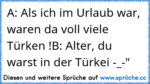 A: Als ich im Urlaub war, waren da voll viele Türken !
B: Alter, du warst in der Türkei -_-"