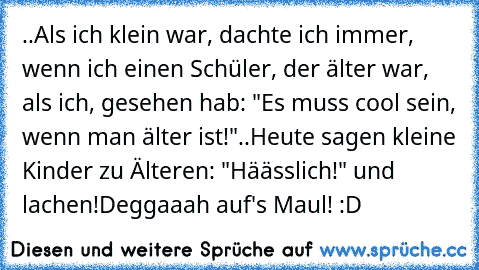 ..Als ich klein war, dachte ich immer, wenn ich einen Schüler, der älter war, als ich, gesehen hab: "Es muss cool sein, wenn man älter ist!"
..Heute sagen kleine Kinder zu Älteren: "Häässlich!" und lachen!
Deggaaah auf's Maul! :D